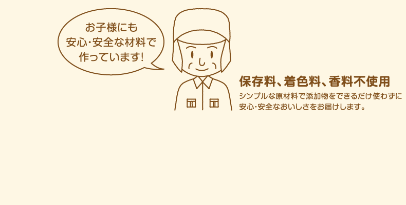 保存料、着色料、香料不使用　お子様にも安心・安全な材料で作っています！（シンプルなシンプルな原材料で添加物をできるだけ使わずに安心・安全なおいしさをお届けします。）